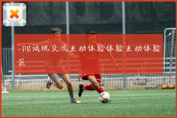 _pg试玩交流互动体验体验互动体验区