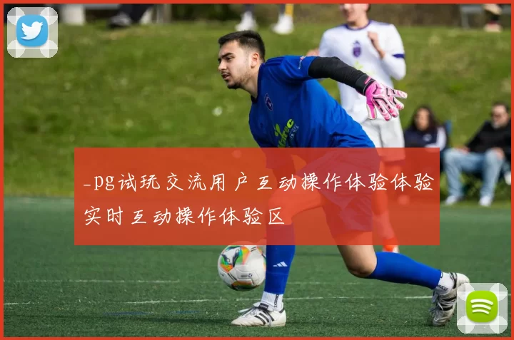 _pg试玩交流用户互动操作体验体验实时互动操作体验区