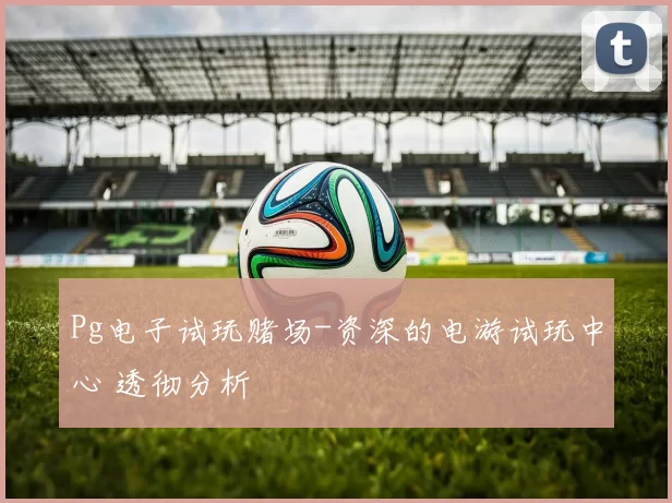 Pg电子试玩赌场-资深的电游试玩中心 透彻分析